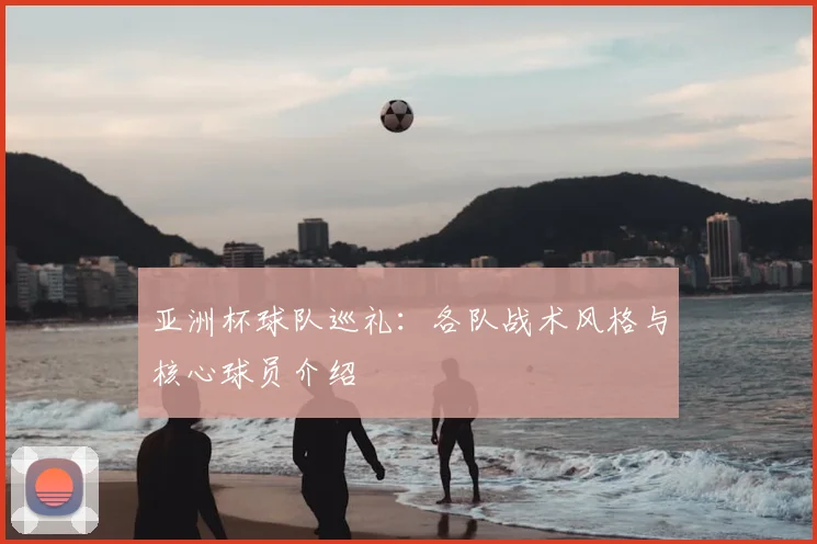 亚洲杯球队巡礼:各队战术风格与核心球员介绍