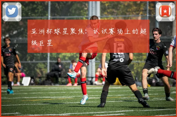 亚洲杯球星聚焦:认识赛场上的超级巨星