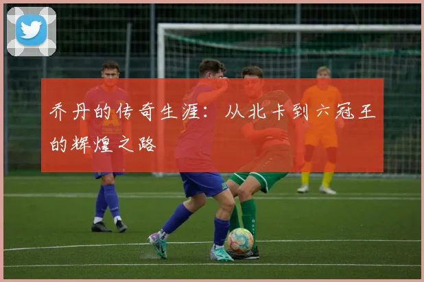 乔丹的传奇生涯:从北卡到六冠王的辉煌之路
