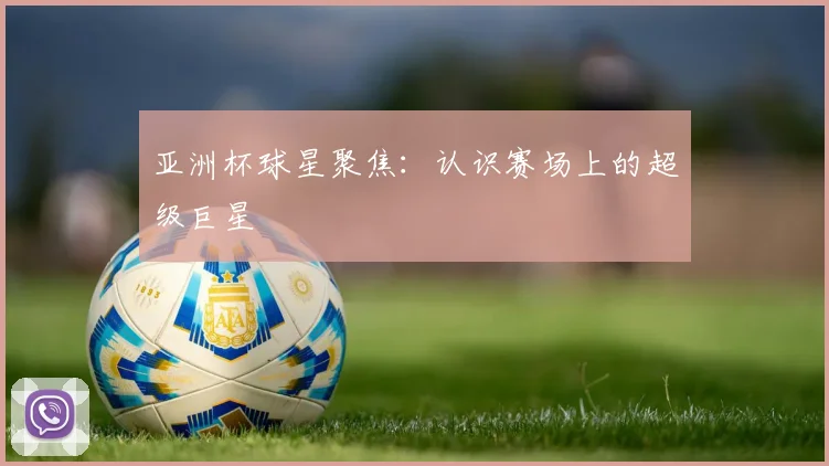 亚洲杯球星聚焦:认识赛场上的超级巨星