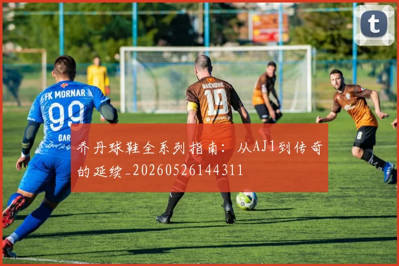 乔丹球鞋全系列指南：从AJ1到传奇的延续_20260526144311