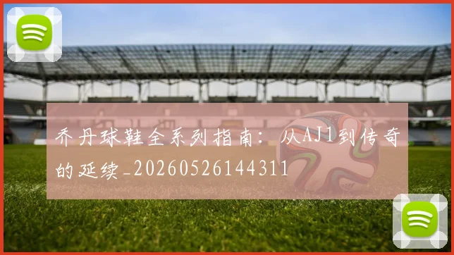 乔丹球鞋全系列指南:从AJ1到传奇的延续_20260526144311