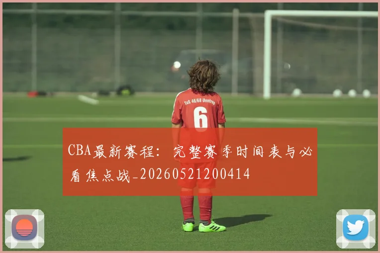 CBA最新赛程：完整赛季时间表与必看焦点战_20260521200414